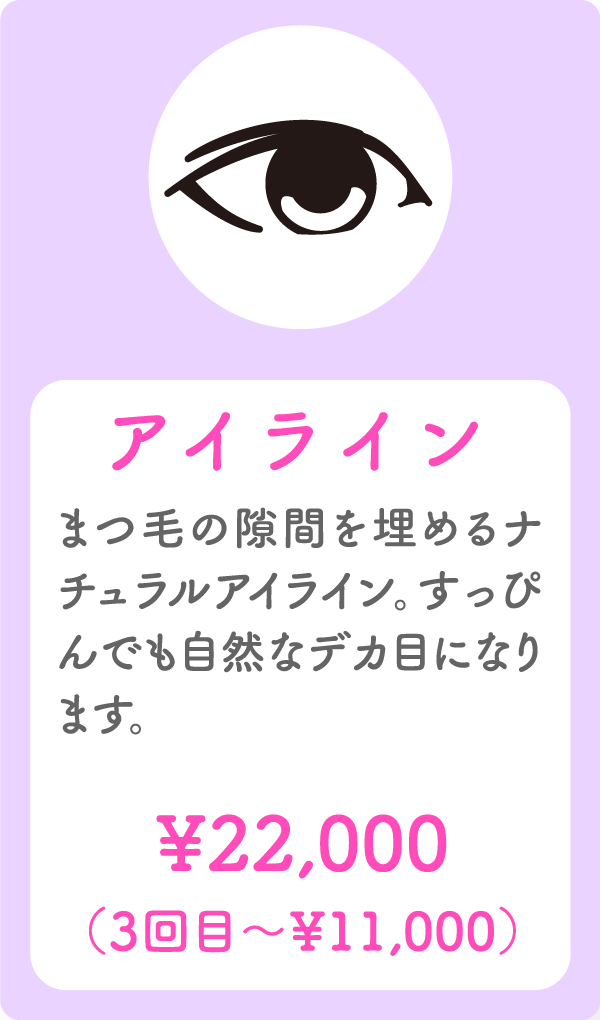 アイライン まつ毛の隙間を埋めるナチュラルアイライン。すっぴんでも自然なデカ目になります。 ¥22,000(3回目〜¥11,000)